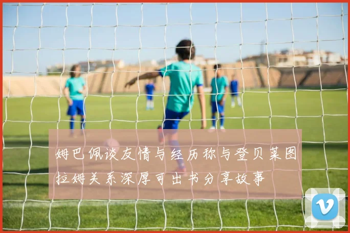 姆巴佩谈友情与经历称与登贝莱图拉姆关系深厚可出书分享故事