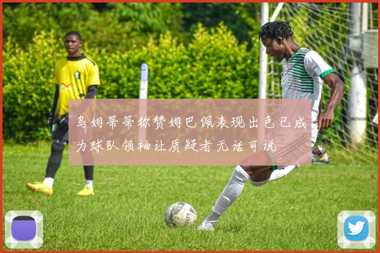 乌姆蒂蒂称赞姆巴佩表现出色已成为球队领袖让质疑者无话可说