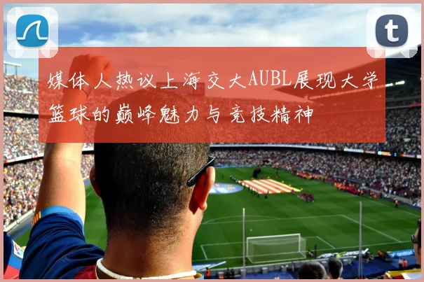 媒体人热议上海交大AUBL展现大学篮球的巅峰魅力与竞技精神