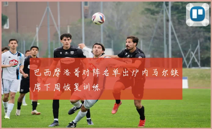 巴西摩洛哥对阵名单出炉内马尔缺席下周恢复训练