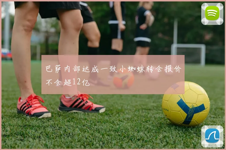巴萨内部达成一致小蜘蛛转会报价不会超12亿
