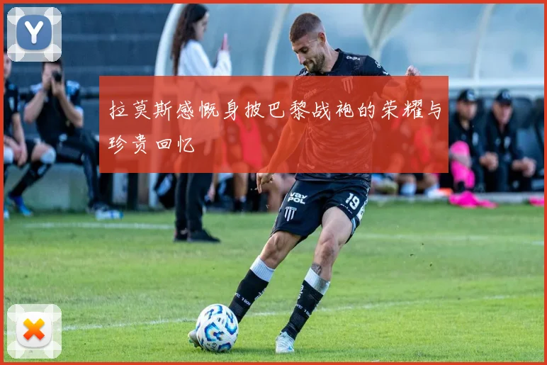 拉莫斯感慨身披巴黎战袍的荣耀与珍贵回忆