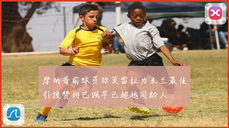摩纳哥前球员称莫雷拉为米兰最佳引援赞姆巴佩早已超越同龄人