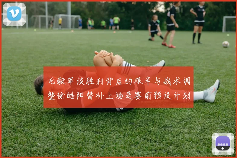 毛毅军谈胜利背后的艰辛与战术调整徐皓阳替补上场是赛前预设计划