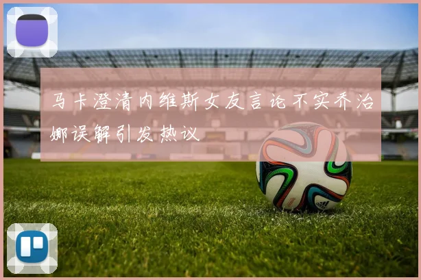 马卡澄清内维斯女友言论不实乔治娜误解引发热议