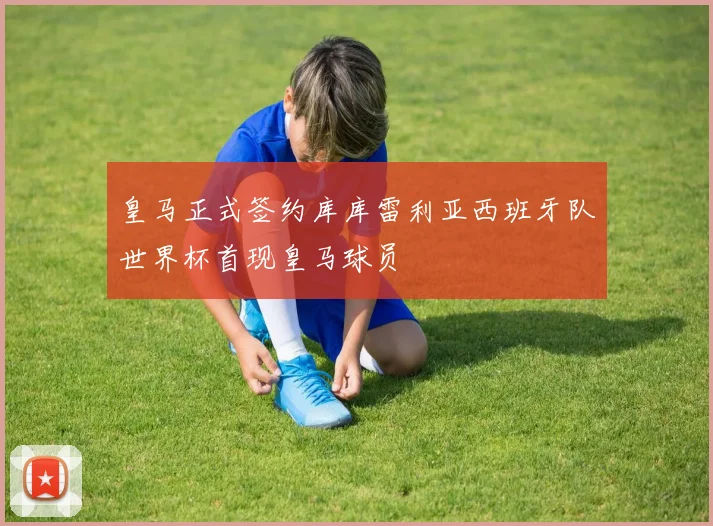 皇马正式签约库库雷利亚西班牙队世界杯首现皇马球员