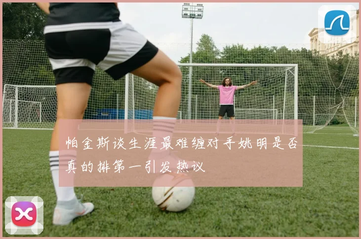 帕金斯谈生涯最难缠对手姚明是否真的排第一引发热议