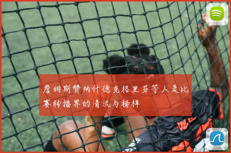 詹姆斯赞纳什德克格里芬等人是比赛转播界的清流与榜样