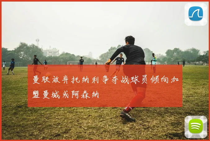 曼联放弃托纳利争夺战球员倾向加盟曼城或阿森纳