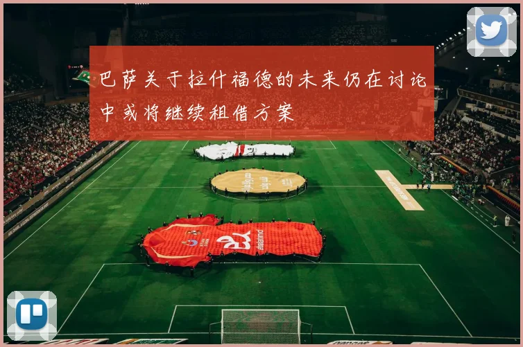 巴萨关于拉什福德的未来仍在讨论中或将继续租借方案