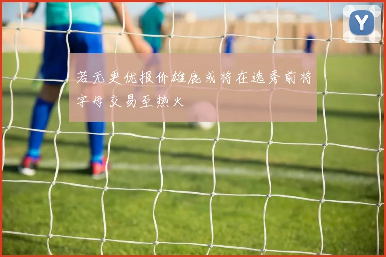 若无更优报价雄鹿或将在选秀前将字母交易至热火
