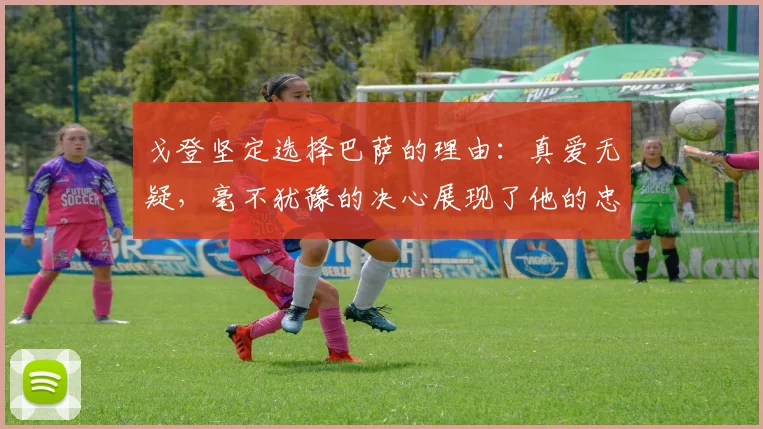 戈登坚定选择巴萨的理由：真爱无疑，毫不犹豫的决心展现了他的忠诚