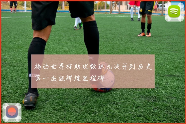 梅西世界杯助攻数达九次并列历史第一成就辉煌里程碑