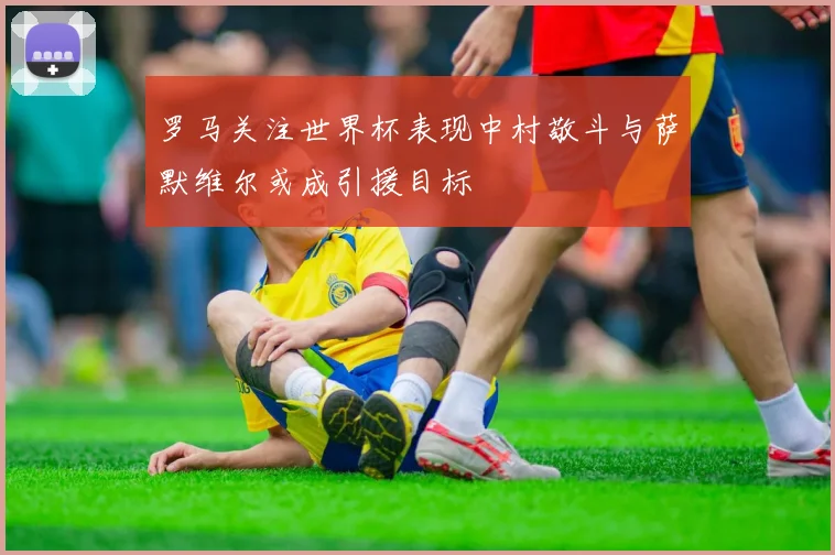 罗马关注世界杯表现中村敬斗与萨默维尔或成引援目标