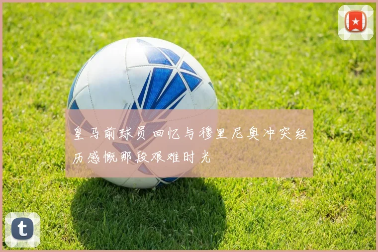 皇马前球员回忆与穆里尼奥冲突经历感慨那段艰难时光