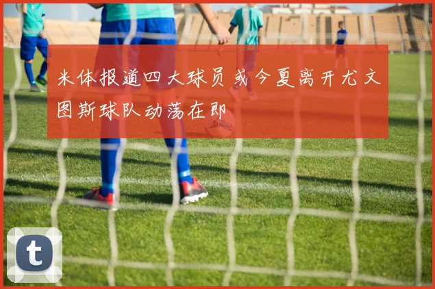 米体报道四大球员或今夏离开尤文图斯球队动荡在即